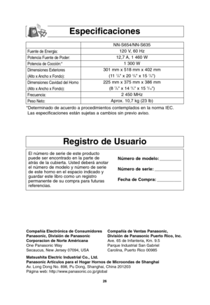 Page 56
26
Especificaciones
Fuente de Energia:
Potencia Fuente de Poder:
Potencia de Cocción:*
Dimensiones Exteriores
(Alto x Ancho x Fondo):
Dimensiones Cavidad del Horno
(Alto x Ancho x Fondo):
Frecuencia:
Peso Neto:
NN-S654/NN-S635120 V, 60 Hz 
12,7 A, 1 460 W 1 300 W
301 mm x 518 mm x 402 mm (11 
7/8 x 20 3/8 x 15 7/8)
225 mm x 375 mm x 386 mm (8 
7/8 x 14 3/4 x 15 3/16)
2 450 MHz
Aprox. 10,7 kg (23 lb)
*Determinado de acuerdo a procedimientos contemplados en la norma IEC. Las especificaciones están sujetas...