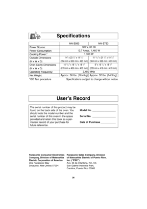 Page 2826
User’s Record
Specifications
Power Source:
Power Consumption:
Cooking Power:*
Outside Dimensions
(H x W x D):
Oven Cavity Dimensions
(H x W x D):
Operating Frequency:
Net Weight:NN-S953 NN-S753
120 V, 60 Hz 
12.7 Amps, 1,460 W
1,350 W
14 x 23 7/8 x 19 7/1611 15/16 x 21 7/8 x 19 7/16
(356 mm x 606 mm x 493 mm) (304 mm x 555 mm x 493 mm)
10 
15/16 x 18 7/16 x 18 1/2 9 x 16 7/16 x 18 1/2
(278 mm x 469 mm x 470 mm) (228 mm x 418 mm x 470 mm)
2,450 MHz
Approx. 36 lbs. (16.4 kg) Approx. 32 lbs. (14.3 kg)...