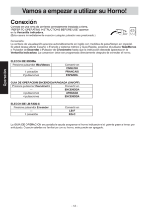 Page 12- 12 -
Operación
Vamos a empezar a utilizar su Horno!
Conexión
Conecte en una toma de corriente correctamente instalada a tierra.
“REFER TO OPERATING INSTRUCTIONS BEFORE USE” aparece  
en la Ventanilla indicadora.  
(Esta cesara inmediatamente cuando cualquier pulsador sea presionado.)
Conversión:
La ventana de visualización aparece automáticamente en inglés con medidas de peso/tiempo en imperial. 
Si usted desea utilizar Español o Francés y sistema métrico y Guía Rápida, presione el pulsador Más/Menos...