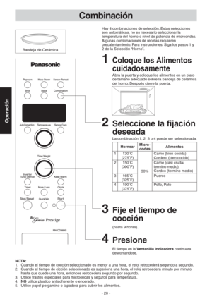 Page 20- 20 -
Operación
Combinación
2  Seleccione la fijación 
deseada
La combinación 1, 2, 3 o 4 puede ser seleccionada.
HornearMicro-
ondasAlimentos
1 130˚C 
(275˚F)
30%Carne (bien cocida) 
Cordero (bien cocido)
2 150˚C 
(300˚F)Carne (casi cruda/ 
termino medio),  
Cordeo (termino medio)
3 165˚C 
(325˚F)Puerco
4 190˚C 
(375˚F)Pollo, Pato
3  Fije el tiempo de 
cocción
(hasta 9 horas).
NOTA:
1.  Cuando el tiempo de cocción seleccionado es menor a una hora, el reloj retrocederá segundo a segundo.
2.  Cuando el...