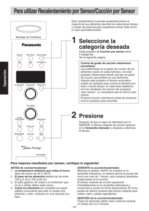 Page 24- 24 -
Operación
Para utilizar Recalentamiento por Sensor/Cocción por Sensor
Bandeja de CerámicaEsta característica le permite recalentar/cocinar la 
mayoría de sus alimentos favoritos sin seleccionar tiempo 
y niveles de potencia para recalentar/cocinar. Este horno 
lo hace automáticamente.
2 Presione
Después de que el vapor es detectado por el 
SENSOR, el tiempo restante de cocción aparece 
en la Ventanilla indicador y empieza a disminuir 
el tiempo.
ANTES de cocinar/recalentar:
1. La temperatura...