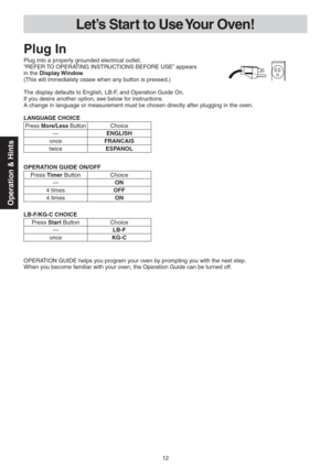 Page 1212
Operation & Hints
Let’s Star t to Use Your Oven!
Plug In
Plug into a properly grounded electrical outlet.
“REFER TO OPERATING INSTRUCTIONS BEFORE USE” appears  
in the Display Window. 
(This will immediately cease when any button is pressed.)
The display defaults to English, LB-F, and Operation Guide On.
If you desire another option, see below for instructions.
A change in language or measurement must be chosen directly after plugging in the oven.
LANGUAGE CHOICE
Press More/Less ButtonChoice
—ENGLISH...