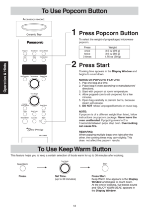 Page 1818
Operation & Hints
To Use Popcorn Button
2 Press Start
Cooking time appears in the Display Window and 
begins to count down.
NOTES ON POPCORN FEATURE:
1.  Pop one bag at a time.
2.  Place bag in oven according to manufacturers’ 
directions.
3.  Start with popcorn at room temperature.
4.  Allow popped corn to sit unopened for a few 
minutes.
5.  Open bag carefully to prevent burns, because 
steam will escape.
6. DO NOT reheat unpopped kernels or reuse bag.
NOTE:
If popcorn is of a different weight than...
