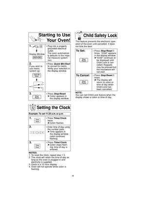 Page 13Child Safety Lock
11
Setting the Clock
Example: To set 11:25 a.m. or p.m.  
1.• Press Timer/Clock
twice.
➤Colon flashes.
2.• Enter time of day using
the number pads.
➤Time appears in 
the display window;
colon continues 
flashing.
3.• Press Timer/Clock.
➤Colon stops flash-
ing; time of day is 
entered. 
NOTES:
1. To reset the clock, repeat step 1-3.
2. The clock will retain the time of day as
long as the oven is plugged in and
electricity is supplied.
3. Clock is a 12 hour display.
4. Oven will not...