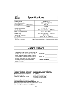 Page 29User’s Record
Specifications
Power Source:
Power Consumption:
Cooking Power: Microwave*:
Brown:
Outside Dimensions
(H x W x D):
Oven Cavity Dimensions
(H x W x D):
Operating Frequency:
Net Weight:120 V, 60 Hz 
10.5 Amps, 1,230 W
800 W
1,100W
11
1/8 x 19  x 14 
(282 mm x 484 mm x 357 mm)
7
1/2 x 12 3/4 x 13 
(191 mm x 325 mm x 330 mm)
2,450 MHz
Approx. 30 lbs. (13.6 kg)
*IEC Test procedure Specifications subject to change without notice.
The serial number of this product may be
found on the back side of...