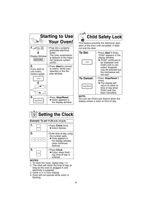 Page 13Child Safety Lock
11
Setting the Clock
Example: To set 11:25 a.m. or p.m.  
1.• Press Clockonce.
➤Colon flashes.
2.• Enter time of day using
the number pads.
➤Time appears in 
the display window;
colon continues 
flashing.
3.• Press Clock.
➤Colon stops flash-
ing; time of day is 
entered. 
NOTES:
1. To reset the clock, repeat step 1-3.
2. The clock will retain the time of day as
long as the oven is plugged in and
electricity is supplied.
3. Clock is a 12 hour display.
4. Oven will not operate while colon...