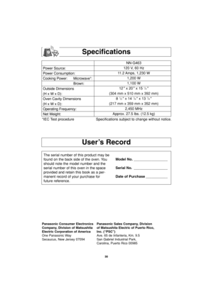 Page 3230
User’s Record
Specifications
Power Source:
Power Consumption:
Cooking Power: Microwave*:
Brown:
Outside Dimensions
(H x W x D):
Oven Cavity Dimensions
(H x W x D):
Operating Frequency:
Net Weight:NN-G463
120 V, 60 Hz 
11.2 Amps, 1,230 W
1,200 W
1,100 W
12  x 20  x 15 
1/2 
(304 mm x 510 mm x 392 mm)
8 
1/2  x 14 1/8  x 13 7/8 
(217 mm x 359 mm x 352 mm)
2,450 MHz
Approx. 27.5 lbs. (12.5 kg)
*IEC Test procedure Specifications subject to change without notice.
The serial number of this product may be...