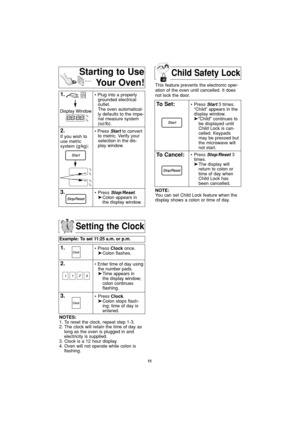 Page 13Child Safety Lock
11
Setting the Clock
Example: To set 11:25 a.m. or p.m.  
1.• Press Clockonce.
➤Colon flashes.
2.• Enter time of day using
the number pads.
➤Time appears in 
the display window;
colon continues 
flashing.
3.• Press Clock.
➤Colon stops flash-
ing; time of day is 
entered. 
NOTES:
1. To reset the clock, repeat step 1-3.
2. The clock will retain the time of day as
long as the oven is plugged in and
electricity is supplied.
3. Clock is a 12 hour display.
4. Oven will not operate while colon...