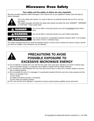 Page 2© Copyrighted by Matsushita Electric Industrial Co., Ltd. 2005.
Your safety and the safety of others are very important.
We have provided important safety messages in this manual and on your appliance. Always read and obey all
safety messages.
PRECAUTIONS TO AVOID
POSSIBLE EXPOSURE TO
EXCESSIVE MICROWAVE ENERGY
(a) Do not attempt to operate this oven with the door open since open-door operation can result in harmful expo-
sure to microwave energy. It is important not to defeat or tamper with the safety...