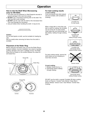 Page 2422
Operation
How to Use the Shelf When Microwaving
(only for NN-H264)
1. The shelf must be positioned on Shelf Supports securely to
prevent damage to the oven from arcing.
2.DO NOTuse a microwave browning dish on the shelf. The
shelf and dish could overheat.
3.DO NOTuse the oven with the shelf on the microwave floor.
This could damage the microwave. 
4. Use pot holders when handling the shelf—it may be hot. 
Caution:
Do not heat liquids on shelf, use the turntable for heating liq-
uids.
Also be careful...