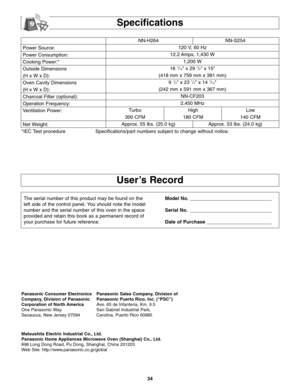 Page 3634
Power Source:
Power Consumption:
Cooking Power:*
Outside Dimensions
(H x W x D):
Oven Cavity Dimensions
(H x W x D):
Charcoal Filter (optional):
Operation Frequency:
Ventilation Power:
Net Weight:NN-H264 NN-S254
120 V, 60 Hz 
12.2 Amps, 1,430 W
1,200 W
16 
7/16 x 29 7/8 x 15
(418 mm x 759 mm x 381 mm)
9 
1/2 x 23 1/4 x 14 7/16
(242 mm x 591 mm x 367 mm)
NN-CF203
2,450 MHz
Turbo High Low
300 CFM 180 CFM 140 CFM
Approx. 55 lbs. (25.0 kg) Approx. 53 lbs. (24.0 kg)
*IEC Test procedure Specifications/part...