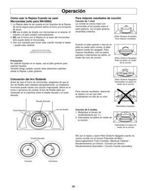 Page 6022
Operación
Cómo usar la Repisa Cuando se usan
Microondas (sólo para NN-H264)
1. La Repisa debe de ser puesta en los Soportes de la Repisa
de forma segura para prevenir daños al horno por formación
de arcos.
2.NOuse el plato de dorado con microondas en el estante. El
estante y el plato pueden sobrecalentarse.
3. NOuse el horno con la Repisa en el suelo del microondas.
Esto puede dañar el microondas.
4. Use una manopla para tomar ollas cuando maneje la repisa
– puede estar caliente. 
Precaución:
No...