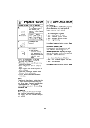 Page 14Popcorn Feature
NOTES ON POPCORN FEATURE:
1. Pop one bag at a time.
2. Place bag in oven according to manu-
facturers’ directions.
3. Start with popcorn at room tempera-
ture.
4. Allow popped corn to sit unopened for
a few minutes.
5. Open bag carefully to prevent burns,
because steam will escape.
6. Do not reheat unpopped kernels or
reuse bag.
NOTE:
If popcorn is of a different weight than list-
ed, follow instructions on popcorn pack-
age. Never leave the oven unattended.
If popping slows to 2 to 3...