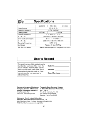 Page 2927
User’s Record
Specifications
Power Source:
Power Consumption:
Cooking Power:*
Outside Dimensions
(H x W x D):
Oven Cavity Dimensions
(H x W x D):
Operating Frequency:
Net Weight:NN-H614 NN-H604 NN-H504
120 V, 60 Hz 
12.7 A, 1,460 W
1,250 W 1,200 W
11  
7/8 x 20 3/8 x 15 7/8
(301 mm x 518 mm x 402 mm)
8 
7/8 x 14 3/4 x 15 3/16
(225 mm x 375 mm x 386 mm)
2,450 MHz
Approx. 23 lbs. (10.7 kg)
*IEC Test procedure Specifications subject to change without notice.
The serial number of this product may be
found...