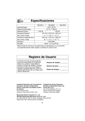 Page 5927
Especificaciones
Fuente de Energia:
Potencia Fuente de Poder:
Potencia de Cocción:*
Dimensiones Exteriores
(Alto x Ancho x Fondo):
Dimensiones Cavidad del Horno
(Alto x Ancho x Fondo):
Frecuencia:
Peso Neto:
NN-H614 NN-H604 NN-H504
120 V, 60 Hz 
12,7 A, 1 460 W
1 250 W 1 200 W
301 mm x 518 mm x 402 mm
(11 
7/8 x 20 3/8 x 15 7/8)
225 mm x 375 mm x 386 mm
(8 
7/8 x 14 3/4 x 15 3/16)
2 450 MHz
Aprox. 10,7 kg (23 lb)
*Determinado de acuerdo a procedimientos contemplados en la norma IEC.
Las...