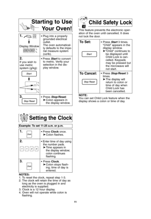 Page 13Child Safety Lock
11
Setting the Clock
Example: To set 11:25 a.m. or p.m.  
1.• Press Clockonce.
➤Colon flashes.
2.• Enter time of day using
the number pads.
➤Time appears in 
the display window;
colon continues 
flashing.
3.• Press Clock.
➤Colon stops flash-
ing; time of day is 
entered. 
NOTES:
1. To reset the clock, repeat step 1-3.
2. The clock will retain the time of day as
long as the oven is plugged in and
electricity is supplied.
3. Clock is a 12 hour display.
4. Oven will not operate while colon...