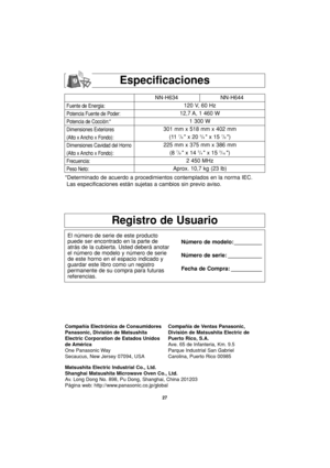 Page 5927
Especificaciones
Fuente de Energia:
Potencia Fuente de Poder:
Potencia de Cocción:*
Dimensiones Exteriores
(Alto x Ancho x Fondo):
Dimensiones Cavidad del Horno
(Alto x Ancho x Fondo):
Frecuencia:
Peso Neto:
NN-H634 NN-H644
120 V, 60 Hz 
12,7 A, 1 460 W
1 300 W
301 mm x 518 mm x 402 mm
(11 
7/8  x 20 3/8  x 15 7/8 )
225 mm x 375 mm x 386 mm
(8 
7/8  x 14 3/4  x 15 3/16 )
2 450 MHz
Aprox. 10,7 kg (23 lb)
*Determinado de acuerdo a procedimientos contemplados en la norma IEC.
Las especificaciones están...