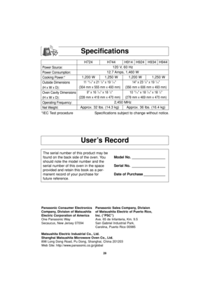 Page 30User’s Record
Specifications
Power Source:
Power Consumption:
Cooking Power:*
Outside Dimensions
(H x W x D):
Oven Cavity Dimensions
(H x W x D):
Operating Frequency:
Net Weight:
H724 H744 H914 H924 H934 H944
120 V, 60 Hz 
12.7 Amps, 1,460 W
1,200 W 1,250 W 1,200 W 1,250 W
11  15/16 x 21 7/8 x 19 7/16 14 x 23 7/8 x 19 7/16
(304 mm x 555 mm x 493 mm) (356 mm x 606 mm x 493 mm)
9 x 16 
7/16 x 18 1/2 10 15/16 x 18 7/16 x 18 1/2
(228 mm x 418 mm x 470 mm) (278 mm x 469 mm x 470 mm)
2,450 MHz
Approx. 32 lbs....