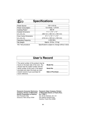 Page 28User’s Record
Specifications
Power Source:
Power Consumption:
Cooking Power:*
Outside Dimensions
(H x W x D):
Oven Cavity Dimensions
(H x W x D):
Operating Frequency:
Net Weight:120 V, 60 Hz 
12.4 Amps, 1,375 W
900 W
11
1/8 x 19  x 14 
(282 mm x 482 mm x 354 mm)
8 
9/16 x 12 3/4 x 13 
(218 mm x 325 mm x 330 mm)
2,450 MHz
Approx. 26 lbs. (12 kg)
*IEC Test procedure Specifications subject to change without notice.
The serial number of this product may be
found on the back side of the oven. You
should note...