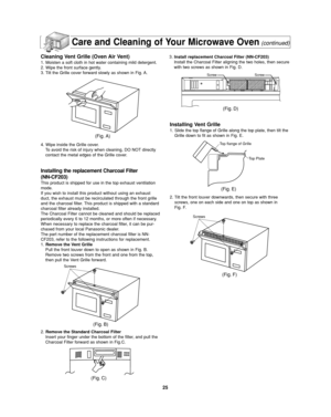 Page 2725
Care and Cleaning of Your Microwave Oven(continued)
Cleaning Vent Grille (Oven Air Vent)
1. Moisten a soft cloth in hot water containing mild detergent.
2. Wipe the front surface gently.
3. Tilt the Grille cover forward slowly as shown in Fig. A.
4. Wipe inside the Grille cover.
To avoid the risk of injury when cleaning, DO NOT directly
contact the metal edges of the Grille cover.
Installing the replacement Charcoal Filter
(NN-CF203)
This product is shipped for use in the top exhaust ventilation...