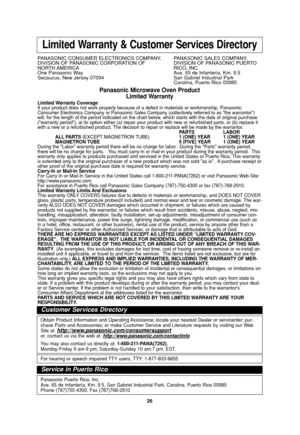 Page 2826
Limited Warranty & Customer Services Directory
PANASONIC CONSUMER ELECTRONICS COMPANY,  PANASONIC SALES COMPANY,
DIVISION OF PANASONIC CORPORATION OF DIVISION OF PANASONIC PUERTO 
NORTH AMERICA RICO,  INC.
One Panasonic Way Ave. 65 de Infanteria, Km. 9.5
Secaucus, New Jersey 07094  San Gabriel Industrial Park
Carolina, Puerto Rico 00985
Panasonic Microwave Oven Product
Limited Warranty
Limited Warranty Coverage
If your product does not work properly because of a defect in materials or workmanship,...