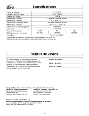 Page 6028
Fuente de Energia:
Potencia Fuente de Poder:
Potencia de Cocción:*
Dimensiones Exteriores
(Alto x Ancho x Fondo):
Dimensiones Cavidad del Horno
(Alto x Ancho x Fondo):
Filtro de Carbón Vegetal (opcional)
Frecuencia:
Potencia de Ventilacion
(PCM: pies cubicos por minuto)
Peso Neto:120 V, 60 Hz 
12,2 A, 1 430 W
1 200 W
418 mm x 759 mm x 390 mm
(16 
7/16 x 29 7/8 x 15)
242 mm x 591 mm x 367 mm
(9 
1/2 x 23 1/4 x 14 7/16)
NN-CF203
2 450 MHz
Turbo Alto Bajo
300 PCM 180 PCM 140 PCM
Aprox. 24,0 kg (53 lb)...