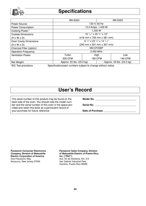 Page 3634
Power Source:
Power Consumption:
Cooking Power:*
Outside Dimensions
(H x W x D):
Oven Cavity Dimensions
(H x W x D):
Charcoal Filter (option):
Operation Frequency:
Ventilation Power:
Net Weight:NN-S263 NN-S253
120 V, 60 Hz 
12.2 Amps, 1,430 W
1,200 W
16 
7/16 x 29 7/8 x 15
(418 mm x 759 mm x 381 mm)
9 
1/2 x 23 1/4 x 14 7/16
(242 mm x 591 mm x 367 mm)
NN-CF208P
2,450 MHz
Turbo High Low
300 CFM 180 CFM 140 CFM
Approx. 55 lbs. (25.0 kg) Approx. 53 lbs. (24.0 kg)
*IEC Test procedure Specifications/part...