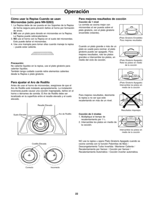 Page 6022
Operación
Cómo usar la Repisa Cuando se usan
Microondas (sólo para NN-S263)
1. La Repisa debe de ser puesta en los Soportes de la Repisa
de forma segura para prevenir daños al horno por formación
de arcos.
2. NOuse un plato para dorado en microondas en la Repisa.
La Repisa puede sobrecalentarse.
3. NOuse el horno con la Repisa en el suelo del microondas.
Esto puede dañar el microondas.
4. Use una manopla para tomar ollas cuando maneje la repisa
– puede estar caliente. 
Precaución:
No caliente líquidos...