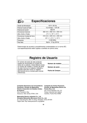 Page 5626
Especificaciones
Tensión de Alimentación:
Potencia Fuente de Poder:
Potencia de Cocción:*
Dimensiones Exteriores
(Alto x Ancho x Fondo):
Dimensiones Cavidad del Horno
(Alto x Ancho x Fondo):
Frecuencia:
Peso Neto:120 V, 60 Hz 
12,4 Amps, 1 375 W
900 W
282 mm x 482 mm x 354 mm
(11
1/8 x 19  x 14 )
218 mm x 325 mm x 330 mm
(8 
9/16 x 12 3/4 x 13 )
2 450 MHz
Aprox. 12 kg (26 lb)
*Determinado de acuerdo a procedimientos contemplados en la norma IEC.
Las especificaciones están sujetas a cambios sin previo...