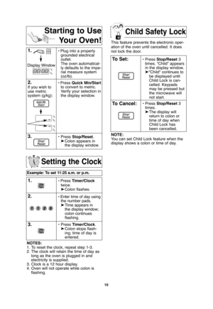 Page 12Child Safety Lock
10
Setting the Clock
Example: To set 11:25 a.m. or p.m.  
1.• Press Timer/Clock
twice.
➤Colon flashes.
2.• Enter time of day using
the number pads.
➤Time appears in 
the display window;
colon continues 
flashing.
3.•Press Timer/Clock.
➤Colon stops flash-
ing; time of day is 
entered. 
NOTES:
1. To reset the clock, repeat step 1-3.
2. The clock will retain the time of day as
long as the oven is plugged in and
electricity is supplied.
3. Clock is a 12 hour display.
4. Oven will not...