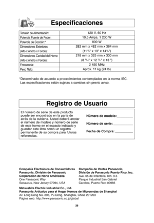 Page 5626
Especificaciones
Tensión de Alimentación:
Potencia Fuente de Poder:
Potencia de Cocción:*
Dimensiones Exteriores
(Alto x Ancho x Fondo):
Dimensiones Cavidad del Horno
(Alto x Ancho x Fondo):
Frecuencia:
Peso Neto:120 V, 60 Hz 
10,5 Amps, 1 230 W
800 W
282 mm x 482 mm x 364 mm
(11
1/8" x 19" x 141/3")
218 mm x 325 mm x 330 mm
(8 
9/16" x 12 3/4" x 13 ")
2 450 MHz
Aprox. 11 kg (24 lb)
*Determinado de acuerdo a procedimientos contemplados en la norma IEC.
Las especificaciones...