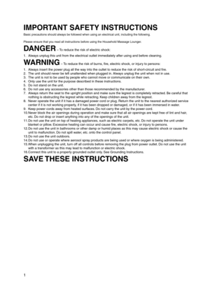 Page 2
1

IMPORTANT SAFETY INSTRUCTIONS
Basic precautions should always be followed when using an electrical unit, including the following.
Please ensure that you read all instructions before using the Household Massage Lounger.
DANGER – To reduce the risk of electric shock: 
1.  Always unplug this unit from the electrical outlet immediately after using and before cleaning.
WARNING – To reduce the risk of burns, fire, electric shock, or injury to persons:
1.  Always insert the power plug all the way into the...