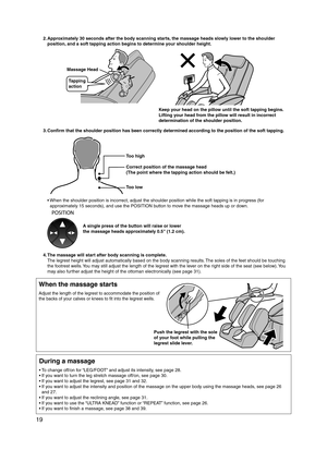 Page 20
19

2. Approximately 30 seconds after the body scanning starts, the massage heads slowly lower to the shoulder 
position, and a soft tapping action begins to determine your shoulder height.
Massage Head
Tapping 
action
Keep your head on the pillow until the soft tapping begins. 
Lifting your head from the pillow will result in incorrect 
determination of the shoulder position.
3.  Confirm that the shoulder position has been correctly determined according to the position of the soft tapping.
Too low
Too...
