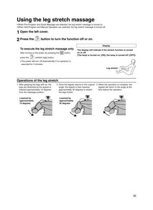 Page 31
 30

Using the leg stretch massage
When Pre-Program and Quick Massage are selected, the leg stretch massage is turned on.
When Self-Program and Manual Operation are selected, the leg stretch massage is turned off.
1Open the left cover.
2Press the  button to turn the function off or on.
Display
To execute the leg stretch massage only
After turning on the power by pressing the  button,  
press the  (stretch legs) button.
The power will turn off automatically if no operation is 
executed for 3 minutes.•...