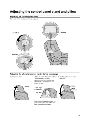 Page 35
 34

Adjusting the control panel stand and pillow
Adjusting the control panel stand
The direction of the pivoting stand can be adjusted.
Front/Back
Left/Right
Ball joint
Adjusting the pillow for correct height during a massage
1. Remove the pillow. 2.  Adjust the height of the pillow so that the 
bottom edge is at ear level. 3.  
Attach the pillow on the velcro fasteners.
Pillow
If positioned too low, the pillow may 
interfere with a massage of the area 
around the neck.
Lower edge 
of the pillow
Ear...