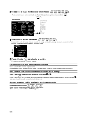 Page 26
S25

3Seleccione el lugar donde desea tener masaje ().
Puede seleccionar una acción combinada con “FULL ROLL” (rodillo completo) pulsando el botón .
Visualización
4Seleccione la acción de masaje ().
Presionando la parte del cuerpo otra vez, la acción del masaje cambia\
rá hacia abajo desde ultra amasamiento hasta 
golpeteo. El masaje de hombro cambiará todo hasta agarre.
5Pulse el botón  para iniciar la acción.
El masaje comenzará tras el escaneo corporal.
Escaneo corporal para funcionamiento manual...