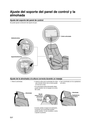 Page 38
S37

Ajuste del soporte del panel de control y la 
almohada
Ajuste del soporte del panel de control
Se puede ajustar la dirección del soporte de giro.
Adelante/atrás
Izquierda/derecha
Unión articulada
Ajuste de la almohada a la altura correcta durante un masaje
1. Retire la almohada2.  
Ajuste la altura de la almohada de modo 
que el borde inferior de la misma quede 
al nivel de la oreja. 3.  
Fije la almohada con los sujetadores 
de velcro.
Almohada
Si la almohada queda demasiado abajo, 
puede...