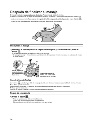 Page 42
S41

Después de finalizar el masaje
El masaje finalizará en aproximadamente 15 minutos. Para un masaje rápido, 5 minutos.
Debido a que la sección de pie rebota, el reposapiernas regresará \
hacia abajo a una posición replegada de tal manera que 
pueda sentarse seguramente. Para regresar el respaldo del sillón a la posición original, pulse\
 dos veces el botón . 
El sillón no sube automáticamente debido a que podría estar descansando cómodamente.
Interrumpir el masaje
1Devuelva el reposapiernas a su...