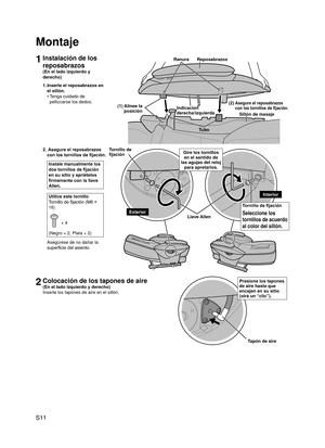 Page 12
S11

1Instalación de los 
reposabrazos
(En el lado izquierdo y 
derecho)
1. Inserte el reposabrazos en 
el sillón.
Tenga cuidado de 
pellizcarse los dedos.
•
Montaje
2.  Asegure el reposabrazos 
con los tornillos de fijación.
Instale manualmente los 
dos tornillos de fijación 
en su sitio y apriételos 
firmemente con la llave 
Allen.
Utilice este tornillo
Tornillo de fijación (M6 × 
16)
 × 4
(Negro × 2, Plata × 2)
Asegúrese de no dañar la 
superficie del asiento.
2Colocación de los tapones de aire
(En...