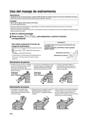 Page 34
S33

Uso del masaje de estiramiento
Advertencia
Asegúrese de que no haya personas o mascota detrás del sillón de masaje al activar la función de estiramiento de brazos. 
Hacer caso omiso de esta precaución puede causar accidentes o lesione\
s.
•
Cuidado
No lo use en alguna lesión anterior del hombro. 
Si lo hace puede lesionarse.
•
Cuando se selecciona preprograma y masaje rápido, la función de es\
tiramiento de piernas se activa y la función de 
estiramiento de brazos se desactiva.
Cuando se selecciona...