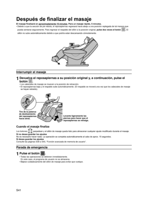 Page 42
S41

Después de finalizar el masaje
El masaje finalizará en aproximadamente 15 minutos. Para un masaje rápido, 5 minutos.
Debido a que la sección de pie rebota, el reposapiernas regresará \
hacia abajo a una posición replegada de tal manera que 
pueda sentarse seguramente. Para regresar el respaldo del sillón a la\
 posición original, pulse dos veces el botón . El 
sillón no sube automáticamente debido a que podría estar descansando cómodamente.
Interrumpir el masaje
1Devuelva el reposapiernas a su...