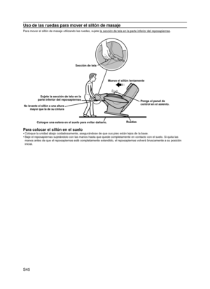 Page 46
S45

Uso de las ruedas para mover el sillón de masaje
Para mover el sillón de masaje utilizando las ruedas, sujete la sección de tela en la parte inferior del reposapiernas.
Sección de tela
Mueva el sillón lentamente
Ponga el panel de control en el asiento.
Coloque una estera en el suelo para evitar dañarlo.Ruedas
No levante el sillón a una altura mayor que la de su cintura
Sujete la sección de tela en la parte inferior del reposapiernas
Para colocar el sillón en el suelo
Coloque la unidad abajo...