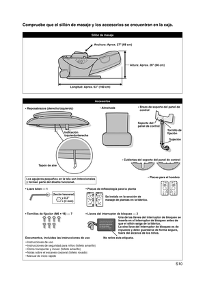 Page 11
 S10

Compruebe que el sillón de masaje y los accesorios se encuentran en l\
a caja.
Sillón de masaje
Accesorios
• Reposabrazos (derecho/izquierdo)
Indicación  izquierda/derecha
Tapón de aire
Los agujeros pequeños en la tela son intencionales y forman parte del diseño funcional.
• Almohada•  Brazo de soporte del panel de control
Tornillo de fijación
Soporte del 
panel de control
Sujeción
• Cubiertas del soporte del panel de control
• Tornillos de fijación (M6 × 16) — 7
• Llave Allen — 1
(Sección...