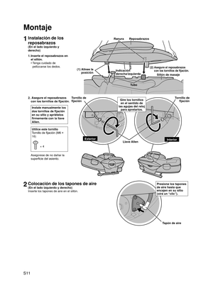 Page 12
S11

1Instalación de los 
reposabrazos
(En el lado izquierdo y 
derecho)
1. Inserte el reposabrazos en 
el sillón.
Tenga cuidado de 
pellizcarse los dedos.
•
Montaje
2.  Asegure el reposabrazos 
con los tornillos de fijación.
Instale manualmente los 
dos tornillos de fijación 
en su sitio y apriételos 
firmemente con la llave 
Allen.
Utilice este tornillo
Tornillo de fijación (M6 × 
16)
 × 4
Asegúrese de no dañar la 
superficie del asiento.
2Colocación de los tapones de aire
(En el lado izquierdo y...