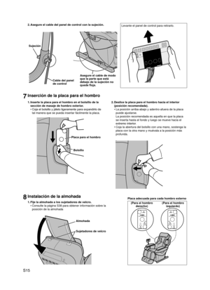 Page 16
S15

8Instalación de la almohada
1. Fije la almohada a los sujetadores de velcro.
Consulte la página S38 para obtener información sobre la 
posición de la almohada
Almohada
Sujetadores de velcro
•
2. 
Asegure el cable del panel de control con la sujeción.
Sujeción
Cable del panel de control
Asegure el cable de modo que la parte que está debajo de la sujeción no quede floja.
Levante el panel de control para retirarlo.
1. Inserte la placa para el hombro en el bolsillo de la 
sección de masaje de hombro...