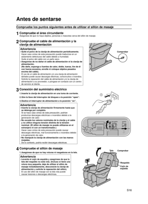 Page 17
 S16

Antes de sentarse
Compruebe los puntos siguientes antes de utilizar el sillón de masaje\
1Compruebe el área circundante
Asegúrese de que no haya objetos, personas o mascotas cerca del silló\
n de masaje.
2Compruebe el cable de alimentación y la 
clavija de alimentación
Advertencia
Quite el polvo de la clavija de alimentación periódicamente. 
Hacer caso omiso de esta precaución puede traducirse en un 
aislamiento defectuoso del cable debido a humedad. 
Quite el polvo del cable con un paño seco....