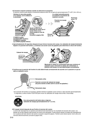 Page 20
S19

1. El escaneo corporal comienza cuando se selecciona el programa.
El escaneo corporal puede detectar correctamente estaturas dentro de  una gama de aproximadamente 4'7" a 6'8" (140 a 185 cm).
1
2
3
4
Siéntese lo más atrás posible en el asiento, con la cabeza en la almohada.
Posición de masaje correcta
Ajuste la altura de la almohada de modo que el borde inferior de la misma quede al nivel de la oreja.Consulte la página S38.
La unidad automáticamente se reclinará a la posición de...