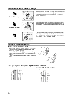 Page 30
S29

Detalles acerca de los estilos de masaje
Acción de tipo pulgar
El movimiento del cabezal de masaje es firme solamente con el 
movimiento de los cabezales de masaje superiores de tal 
manera que actúan como dos dedos. Este es el masaje tipo 
shiatsu de acupuntura.
•
Acción de tipo palma
Aprox.  20˚
Los cabezales de masaje permanecen esparcidas, formando 
una palma la cual suavemente presiona la espalda. Existe un 
giro suave de 20 grados que suaviza la sensación del masaje.
•
Acción de tipo puño...