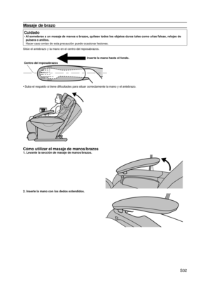 Page 33
 S32

Masaje de brazo
Cuidado
Al someterse a un masaje de manos o brazos, quítese todos los objetos duros tales como uñas falsas, relojes de 
pulsera o anillos. 
Hacer caso omiso de esta precaución puede ocasionar lesiones.
•
Sitúe el antebrazo y la mano en el centro del reposabrazos.
Inserte la mano hasta el fondo.
Centro del reposabrazos
Suba el respaldo si tiene dificultades para situar correctamente la mano y el antebrazo.
Cómo utilizar el masaje de manos/brazos
1. Levante la sección de masaje de...