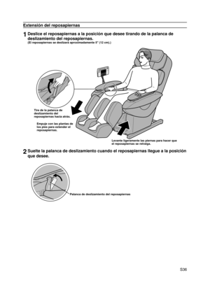 Page 37
 S36

Extensión del reposapiernas
1Deslice el reposapiernas a la posición que desee tirando de la palanc\
a de 
deslizamiento del reposapiernas.  
(El reposapiernas se deslizará aproximadamente 5" (12 cm).)
Tire de la palanca de deslizamiento del reposapiernas hacia atrás.
Empuje con las plantas de los pies para extender el reposapiernas.
Levante ligeramente las piernas para hacer que el reposapiernas se retraiga.
2Suelte la palanca de deslizamiento cuando el reposapiernas llegue a la p\
osición...